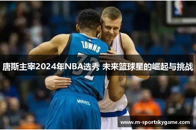 唐斯主宰2024年NBA选秀 未来篮球星的崛起与挑战