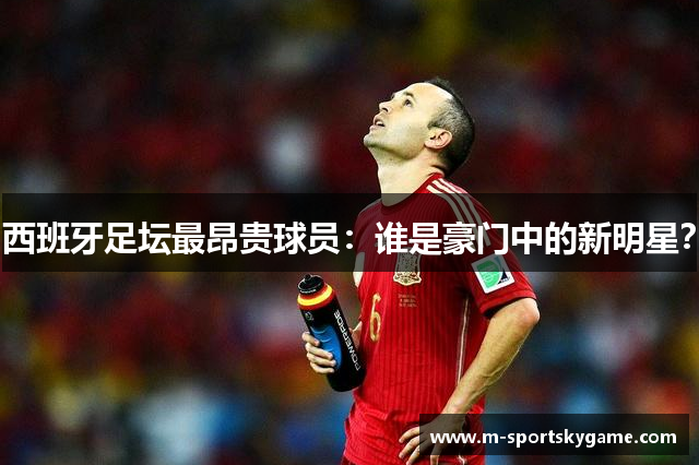 西班牙足坛最昂贵球员：谁是豪门中的新明星？