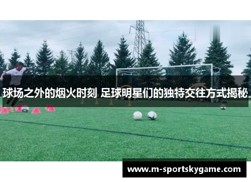 球场之外的烟火时刻 足球明星们的独特交往方式揭秘