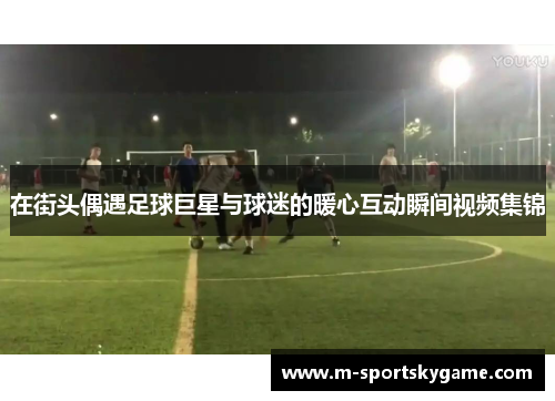 在街头偶遇足球巨星与球迷的暖心互动瞬间视频集锦