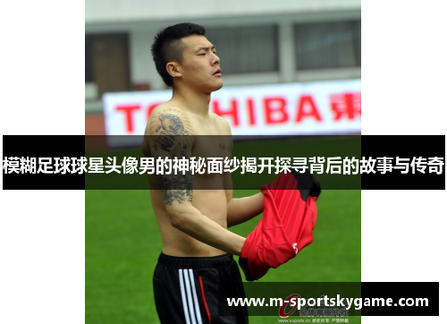 模糊足球球星头像男的神秘面纱揭开探寻背后的故事与传奇