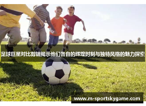 足球巨星对比剪辑揭示他们各自的辉煌时刻与独特风格的魅力探索
