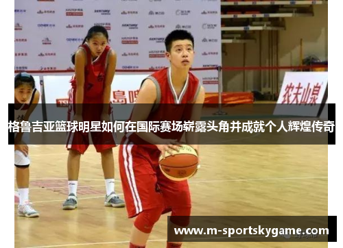 格鲁吉亚篮球明星如何在国际赛场崭露头角并成就个人辉煌传奇
