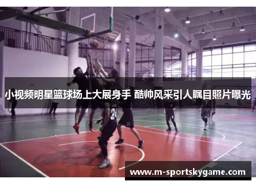 小视频明星篮球场上大展身手 酷帅风采引人瞩目照片曝光