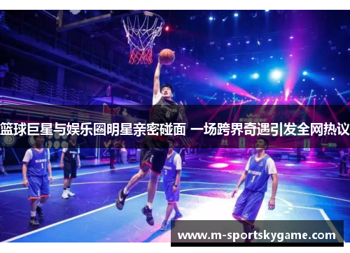 篮球巨星与娱乐圈明星亲密碰面 一场跨界奇遇引发全网热议