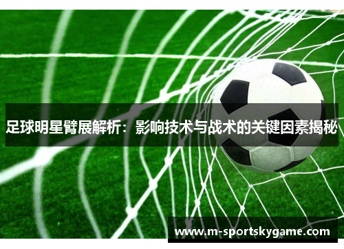 足球明星臂展解析：影响技术与战术的关键因素揭秘